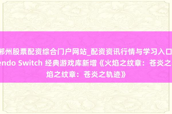 郴州股票配资综合门户网站_配资资讯行情与学习入口 Nintendo Switch 经典游戏库新增《火焰之纹章：苍炎之轨迹》