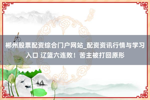 郴州股票配资综合门户网站_配资资讯行情与学习入口 辽篮六连败！苦主被打回原形