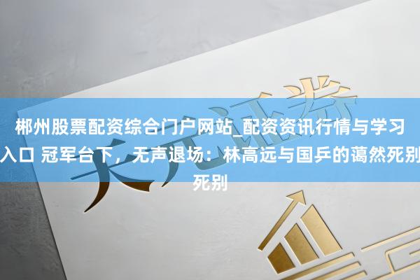 郴州股票配资综合门户网站_配资资讯行情与学习入口 冠军台下，无声退场：林高远与国乒的蔼然死别