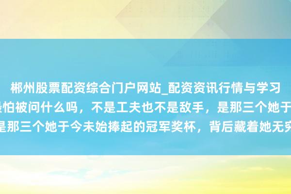 郴州股票配资综合门户网站_配资资讯行情与学习入口 你知说念王曼昱最怕被问什么吗，不是工夫也不是敌手，是那三个她于今未始捧起的冠军奖杯，背后藏着她无穷的缺憾和坚抓