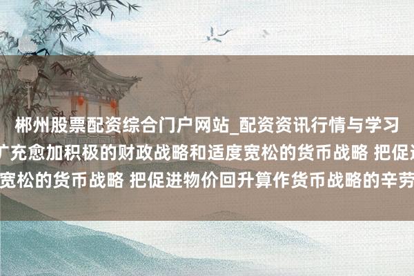 郴州股票配资综合门户网站_配资资讯行情与学习入口 国度发改委：要扩充愈加积极的财政战略和适度宽松的货币战略 把促进物价回升算作货币战略的辛劳考量