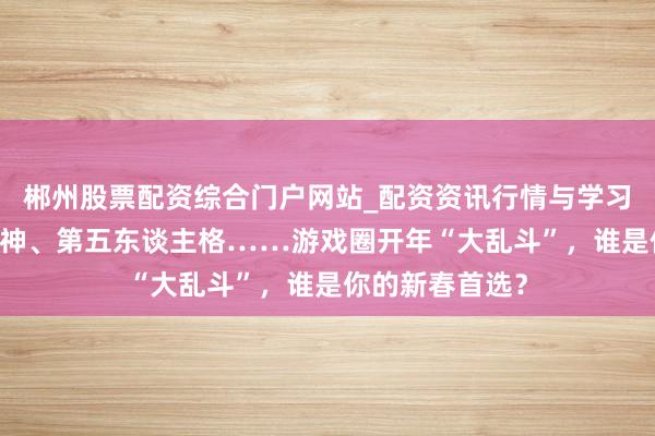 郴州股票配资综合门户网站_配资资讯行情与学习入口 王者、原神、第五东谈主格……游戏圈开年“大乱斗”，谁是你的新春首选？