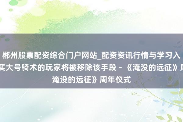郴州股票配资综合门户网站_配资资讯行情与学习入口 未购买大号骑术的玩家将被移除该手段 - 《淹没的远征》周年仪式