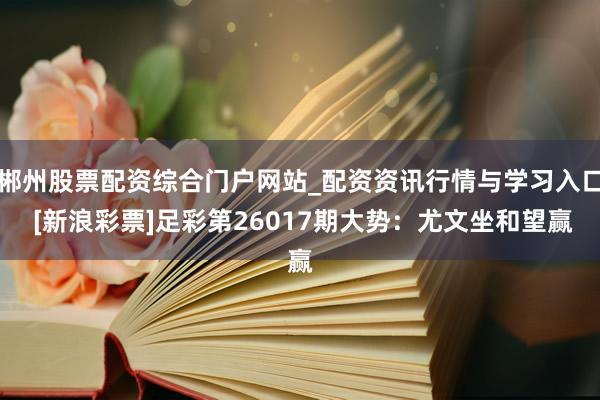 郴州股票配资综合门户网站_配资资讯行情与学习入口 [新浪彩票]足彩第26017期大势：尤文坐和望赢