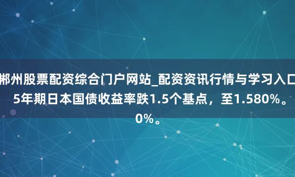 郴州股票配资综合门户网站_配资资讯行情与学习入口 5年期日本国债收益率跌1.5个基点，至1.580%。