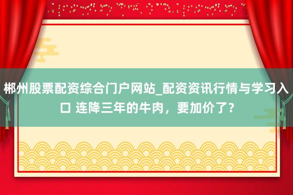 郴州股票配资综合门户网站_配资资讯行情与学习入口 连降三年的牛肉，要加价了？