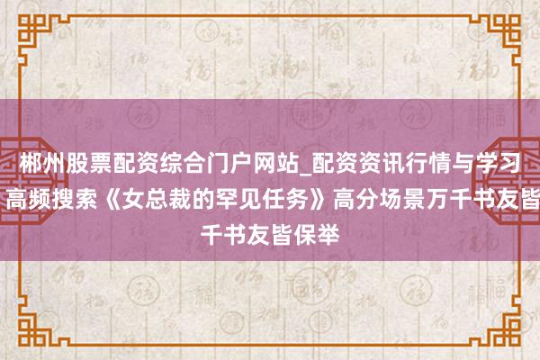 郴州股票配资综合门户网站_配资资讯行情与学习入口 高频搜索《女总裁的罕见任务》高分场景万千书友皆保举