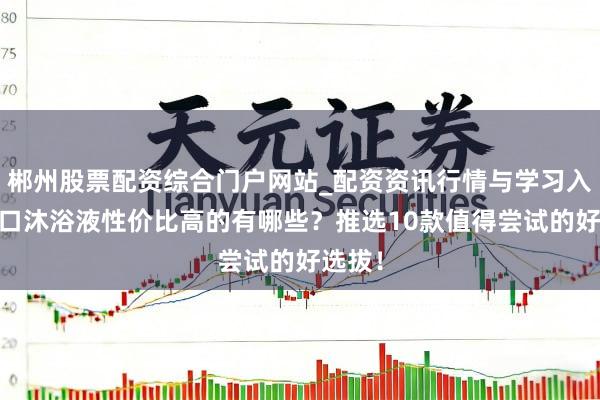 郴州股票配资综合门户网站_配资资讯行情与学习入口 入口沐浴液性价比高的有哪些？推选10款值得尝试的好选拔！