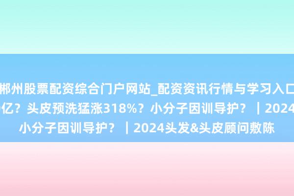 郴州股票配资综合门户网站_配资资讯行情与学习入口 头发养护GMV超90亿？头皮预洗猛涨318%？小分子因训导护？｜2024头发&头皮顾问敷陈