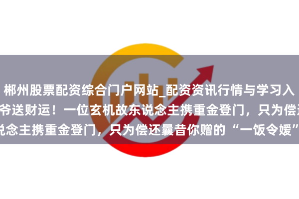 郴州股票配资综合门户网站_配资资讯行情与学习入口 马马马！2026老天爷送财运！一位玄机故东说念主携重金登门，只为偿还曩昔你赠的 “一饭令嫒”！