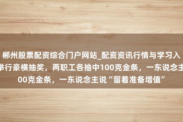 郴州股票配资综合门户网站_配资资讯行情与学习入口 深圳一公司年会举行豪横抽奖，两职工各抽中100克金条，一东说念主说“留着准备增值”