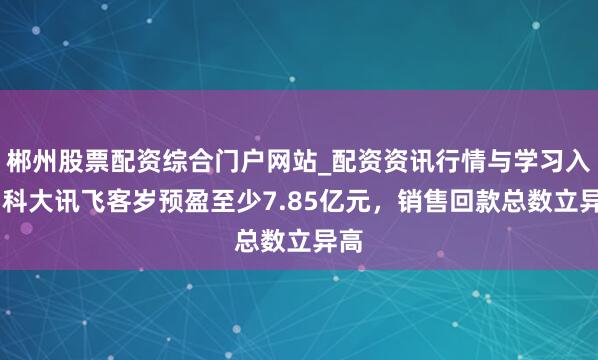 郴州股票配资综合门户网站_配资资讯行情与学习入口 科大讯飞客岁预盈至少7.85亿元，销售回款总数立异高