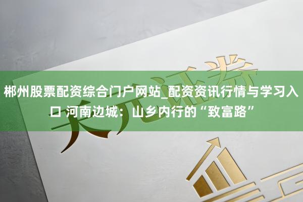 郴州股票配资综合门户网站_配资资讯行情与学习入口 河南边城：山乡内行的“致富路”