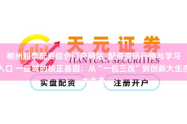 郴州股票配资综合门户网站_配资资讯行情与学习入口 一座城的校正基因：从“一包三改”到创新大生态