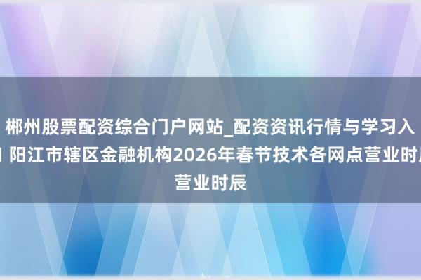 郴州股票配资综合门户网站_配资资讯行情与学习入口 阳江市辖区金融机构2026年春节技术各网点营业时辰