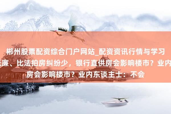 郴州股票配资综合门户网站_配资资讯行情与学习入口 比二手房低廉、比法拍房纠纷少，银行直供房会影响楼市？业内东谈主士：不会