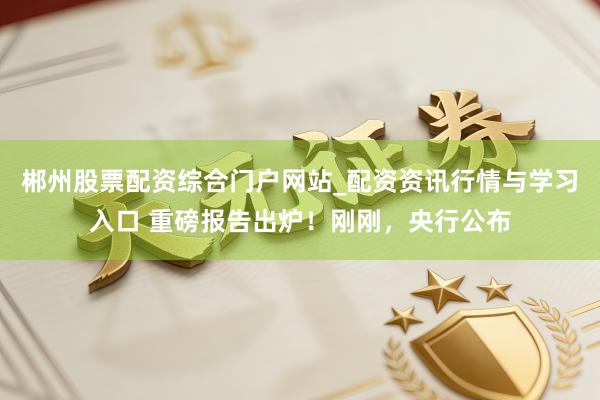 郴州股票配资综合门户网站_配资资讯行情与学习入口 重磅报告出炉！刚刚，央行公布
