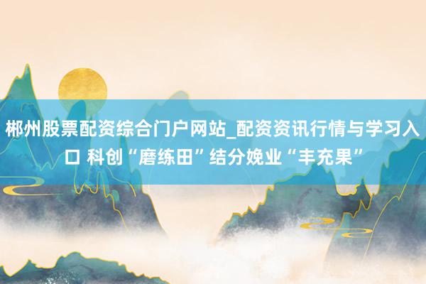郴州股票配资综合门户网站_配资资讯行情与学习入口 科创“磨练田”结分娩业“丰充果”