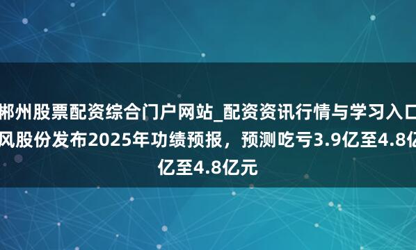 郴州股票配资综合门户网站_配资资讯行情与学习入口 东风股份发布2025年功绩预报，预测吃亏3.9亿至4.8亿元
