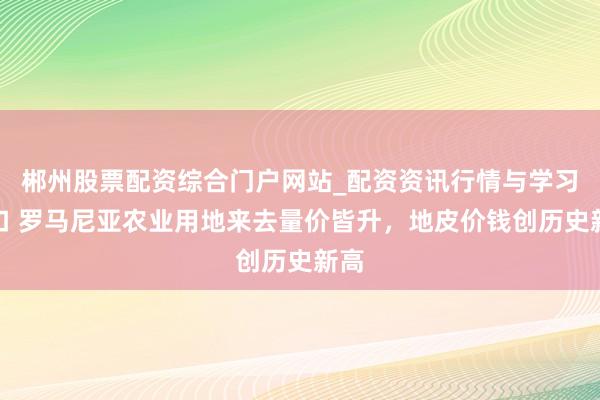 郴州股票配资综合门户网站_配资资讯行情与学习入口 罗马尼亚农业用地来去量价皆升，地皮价钱创历史新高