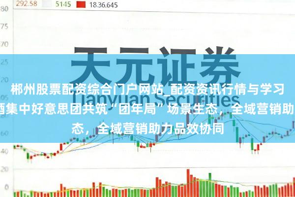 郴州股票配资综合门户网站_配资资讯行情与学习入口 酣醉酒集中好意思团共筑“团年局”场景生态，全域营销助力品效协同