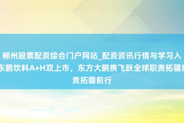 郴州股票配资综合门户网站_配资资讯行情与学习入口 东鹏饮料A+H双上市，东方大鹏携飞跃全球职责拓疆前行