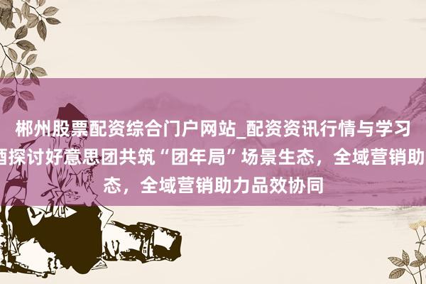 郴州股票配资综合门户网站_配资资讯行情与学习入口 留恋酒探讨好意思团共筑“团年局”场景生态，全域营销助力品效协同