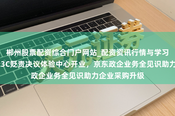郴州股票配资综合门户网站_配资资讯行情与学习入口 国内首个3C贬责决议体验中心开业，京东政企业务全见识助力企业采购升级