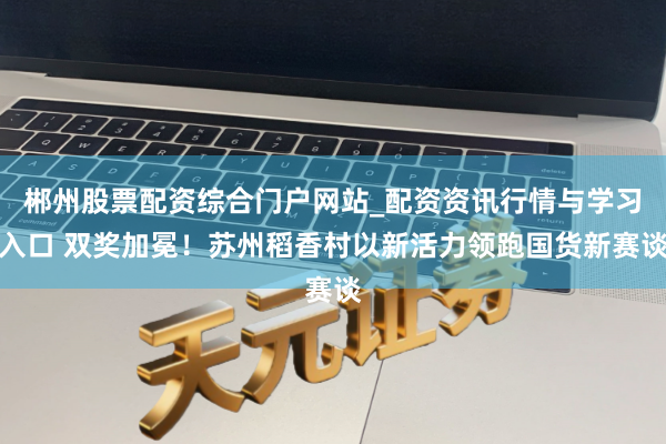 郴州股票配资综合门户网站_配资资讯行情与学习入口 双奖加冕！苏州稻香村以新活力领跑国货新赛谈
