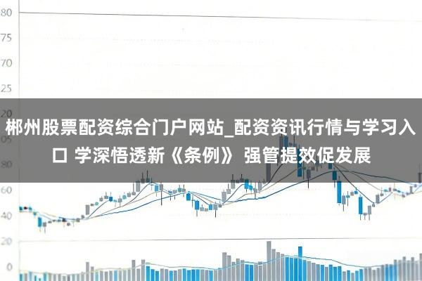 郴州股票配资综合门户网站_配资资讯行情与学习入口 学深悟透新《条例》 强管提效促发展