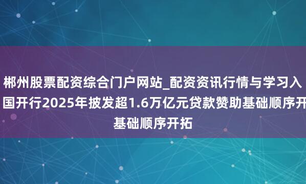 郴州股票配资综合门户网站_配资资讯行情与学习入口 国开行2025年披发超1.6万亿元贷款赞助基础顺序开拓