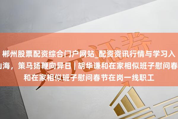 郴州股票配资综合门户网站_配资资讯行情与学习入口 四海齐心越山海，策马扬鞭向异日 | 胡华谦和在家相似班子慰问春节在岗一线职工
