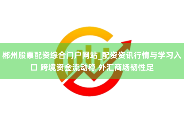 郴州股票配资综合门户网站_配资资讯行情与学习入口 跨境资金流动稳 外汇商场韧性足