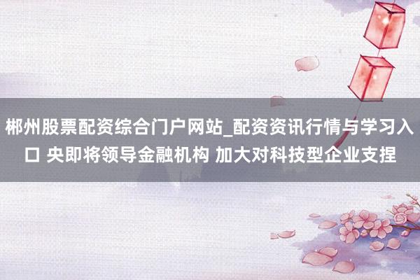郴州股票配资综合门户网站_配资资讯行情与学习入口 央即将领导金融机构 加大对科技型企业支捏