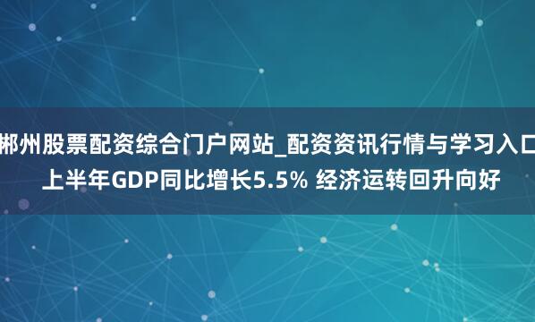 郴州股票配资综合门户网站_配资资讯行情与学习入口 上半年GDP同比增长5.5% 经济运转回升向好