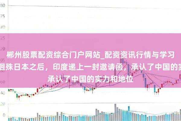 郴州股票配资综合门户网站_配资资讯行情与学习入口 经济迥殊日本之后，印度递上一封邀请函，承认了中国的实力和地位