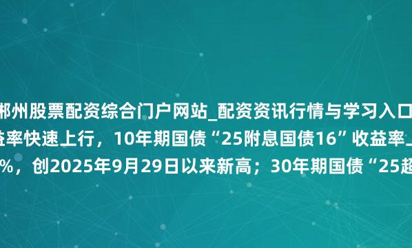 郴州股票配资综合门户网站_配资资讯行情与学习入口 银行间主要利率债收益率快速上行，10年期国债“25附息国债16”收益率上行2.1bp报1.8825%，创2025年9月29日以来新高；30年期国债“25超长格外国债06”收益率上行1.5bp报2.2990%，创2024年11月20日以来新高。