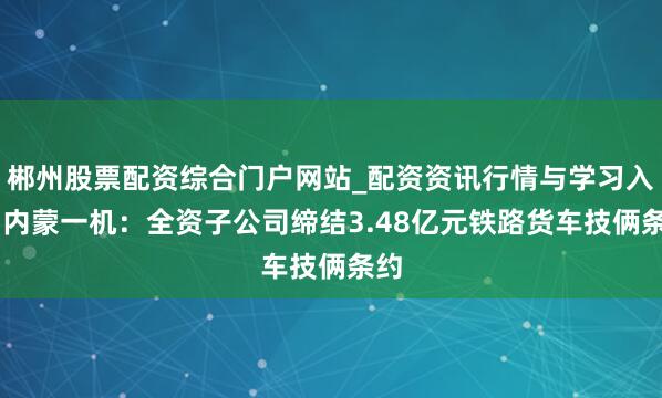 郴州股票配资综合门户网站_配资资讯行情与学习入口 内蒙一机：全资子公司缔结3.48亿元铁路货车技俩条约