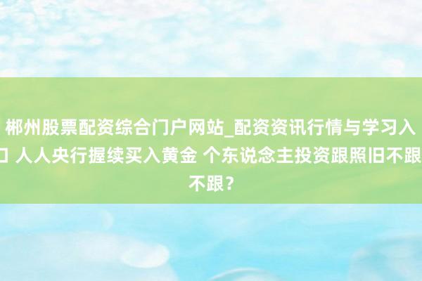 郴州股票配资综合门户网站_配资资讯行情与学习入口 人人央行握续买入黄金 个东说念主投资跟照旧不跟？