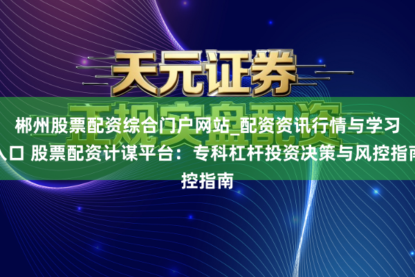 郴州股票配资综合门户网站_配资资讯行情与学习入口 股票配资计谋平台：专科杠杆投资决策与风控指南