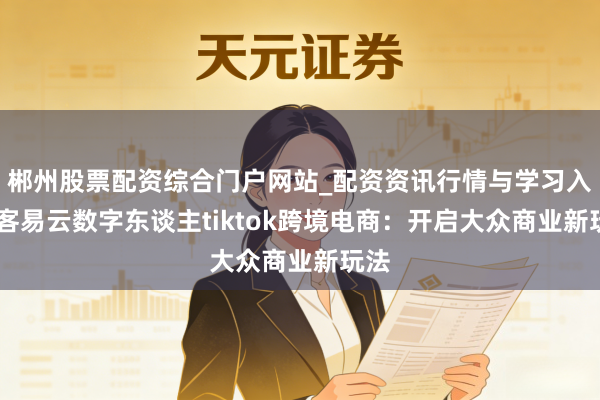 郴州股票配资综合门户网站_配资资讯行情与学习入口 客易云数字东谈主tiktok跨境电商：开启大众商业新玩法