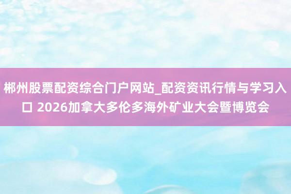 郴州股票配资综合门户网站_配资资讯行情与学习入口 2026加拿大多伦多海外矿业大会暨博览会
