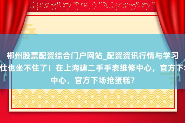 郴州股票配资综合门户网站_配资资讯行情与学习入口 爱马仕也坐不住了！在上海建二手手表维修中心，官方下场抢蛋糕？