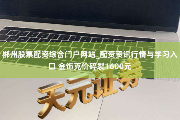 郴州股票配资综合门户网站_配资资讯行情与学习入口 金饰克价碎裂1600元