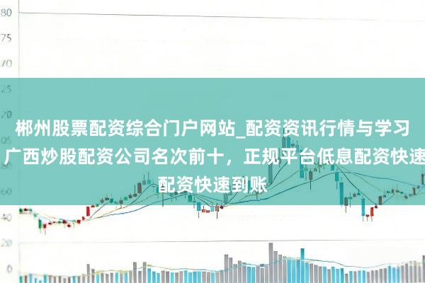 郴州股票配资综合门户网站_配资资讯行情与学习入口 广西炒股配资公司名次前十，正规平台低息配资快速到账
