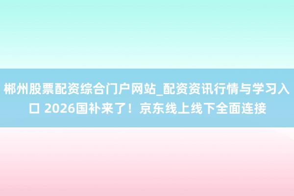 郴州股票配资综合门户网站_配资资讯行情与学习入口 2026国补来了！京东线上线下全面连接