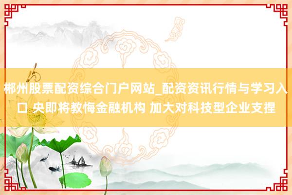 郴州股票配资综合门户网站_配资资讯行情与学习入口 央即将教悔金融机构 加大对科技型企业支捏