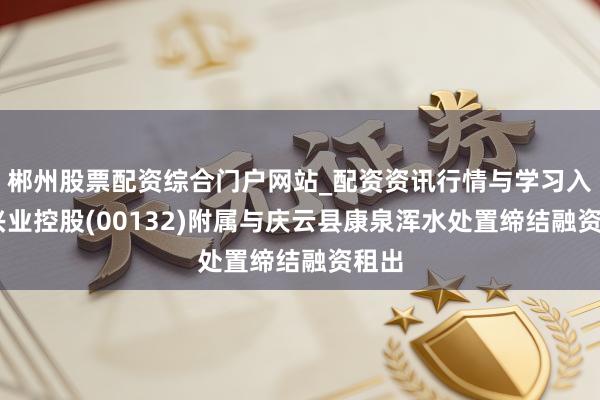 郴州股票配资综合门户网站_配资资讯行情与学习入口 兴业控股(00132)附属与庆云县康泉浑水处置缔结融资租出