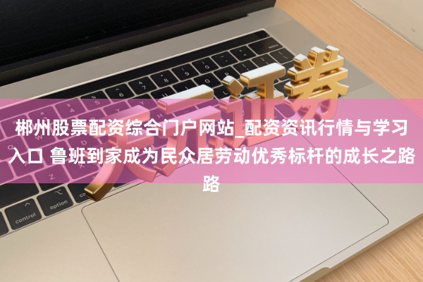 郴州股票配资综合门户网站_配资资讯行情与学习入口 鲁班到家成为民众居劳动优秀标杆的成长之路