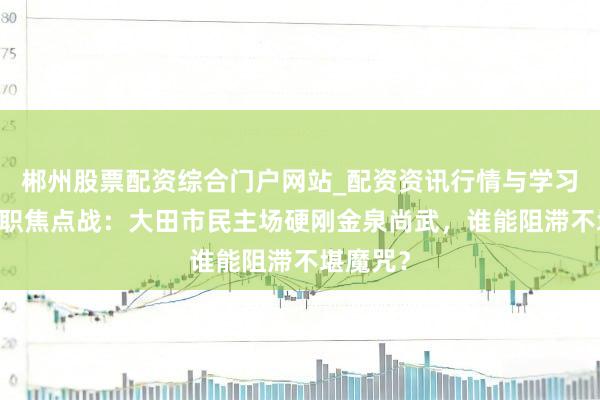 郴州股票配资综合门户网站_配资资讯行情与学习入口 韩职焦点战：大田市民主场硬刚金泉尚武，谁能阻滞不堪魔咒？